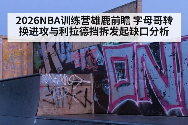 2026NBA训练营雄鹿前瞻 字母哥转换进攻与利拉德挡拆发起缺口分析