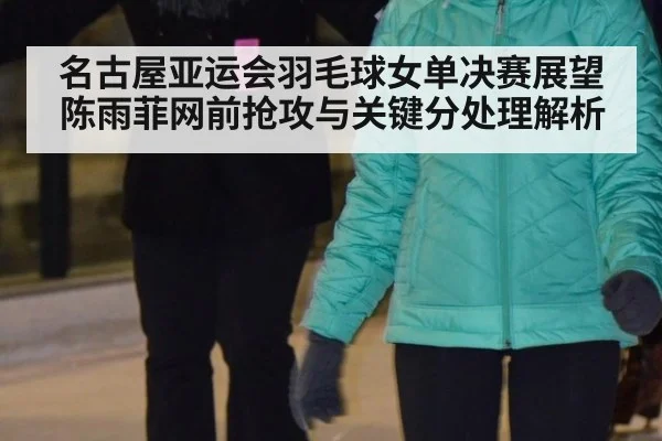 名古屋亚运会羽毛球女单决赛展望 陈雨菲网前抢攻与关键分处理解析